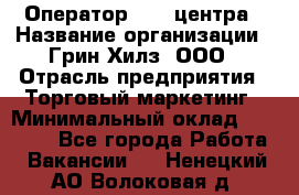 Оператор Call-центра › Название организации ­ Грин Хилз, ООО › Отрасль предприятия ­ Торговый маркетинг › Минимальный оклад ­ 30 000 - Все города Работа » Вакансии   . Ненецкий АО,Волоковая д.